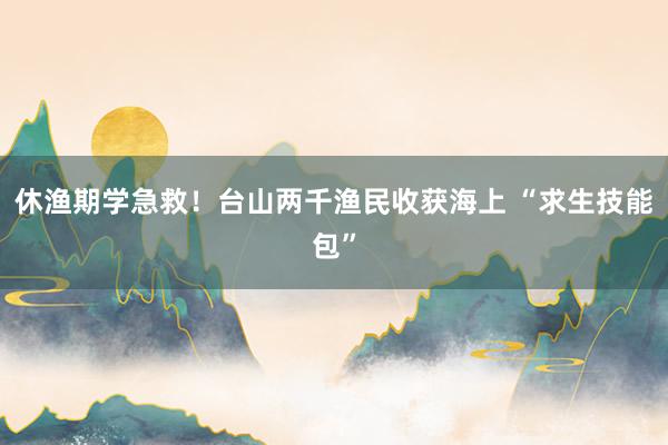 休渔期学急救！台山两千渔民收获海上 “求生技能包”
