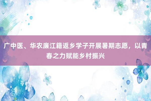 广中医、华农廉江籍返乡学子开展暑期志愿，以青春之力赋能乡村振兴