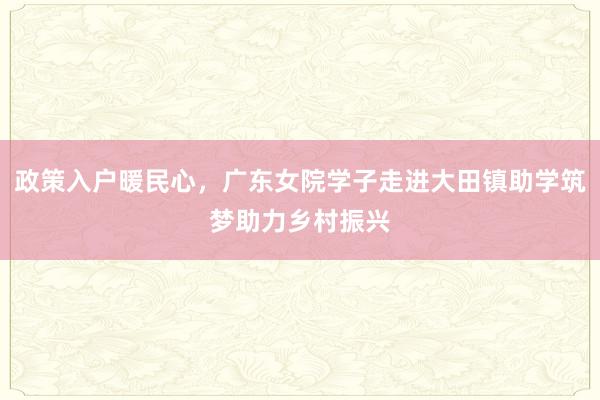 政策入户暖民心，广东女院学子走进大田镇助学筑梦助力乡村振兴