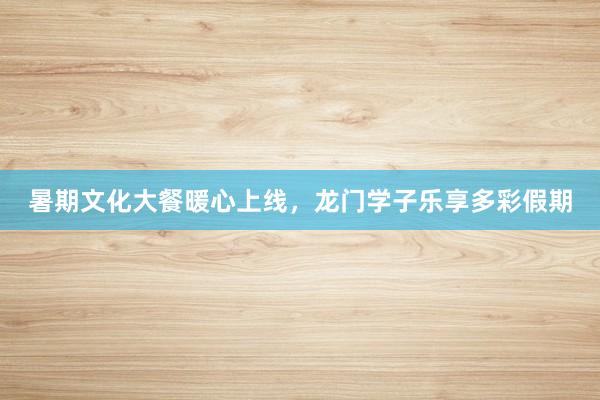 暑期文化大餐暖心上线，龙门学子乐享多彩假期