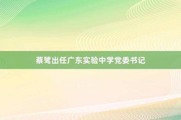 蔡骘出任广东实验中学党委书记