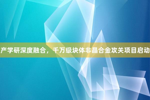 产学研深度融合，千万级块体非晶合金攻关项目启动