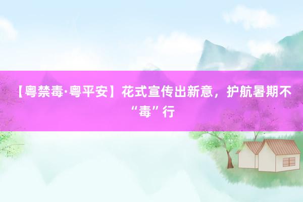 【粤禁毒·粤平安】花式宣传出新意，护航暑期不“毒”行