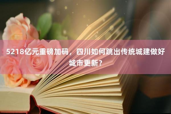 5218亿元重磅加码，四川如何跳出传统城建做好城市更新？
