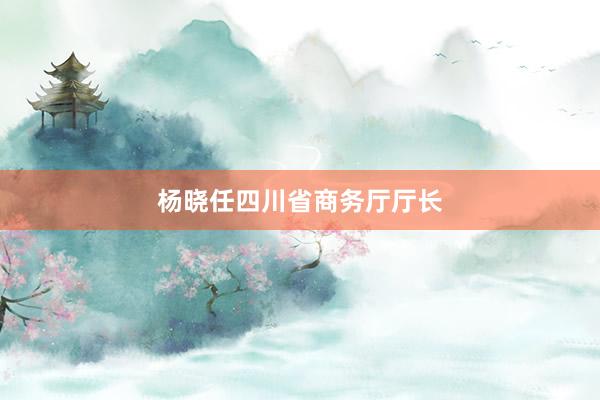 杨晓任四川省商务厅厅长
