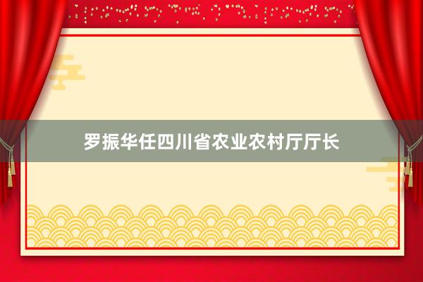 罗振华任四川省农业农村厅厅长
