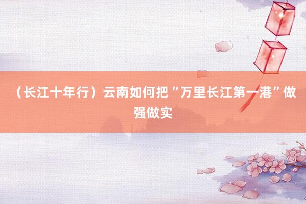 （长江十年行）云南如何把“万里长江第一港”做强做实