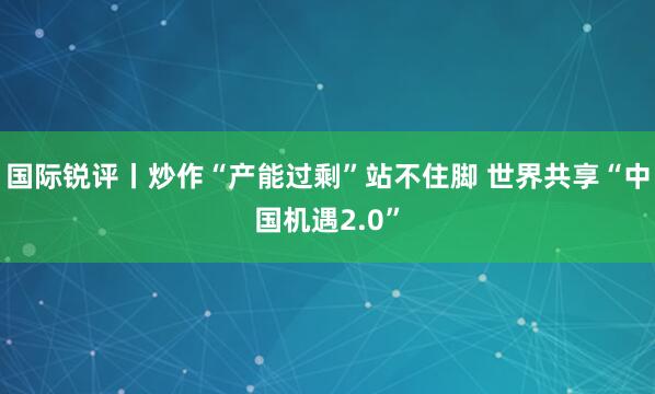 国际锐评丨炒作“产能过剩”站不住脚 世界共享“中国机遇2.0”