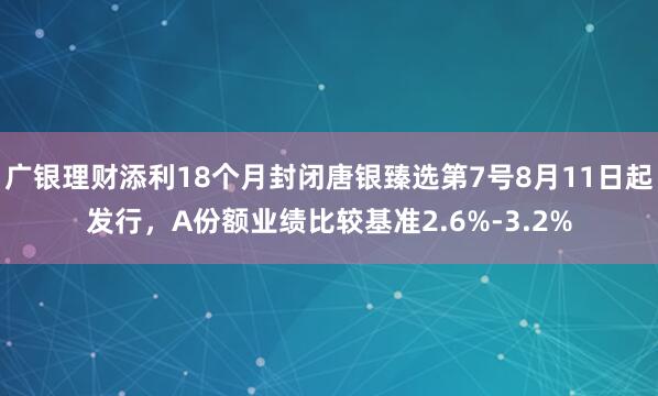 广银理财添利18个月封闭唐银臻选第7号8月11日起发行，A份额业绩比较基准2.6%-3.2%