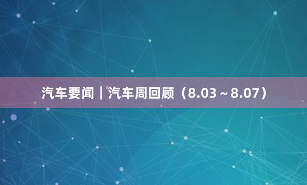 汽车要闻｜汽车周回顾（8.03～8.07）