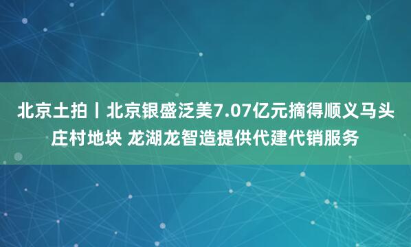 北京土拍丨北京银盛泛美7.07亿元摘得顺义马头庄村地块 龙湖龙智造提供代建代销服务
