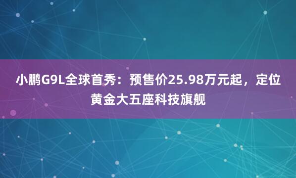 小鹏G9L全球首秀：预售价25.98万元起，定位黄金大五座科技旗舰