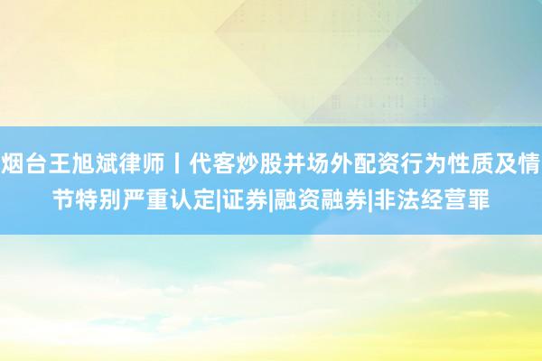 烟台王旭斌律师丨代客炒股并场外配资行为性质及情节特别严重认定|证券|融资融券|非法经营罪