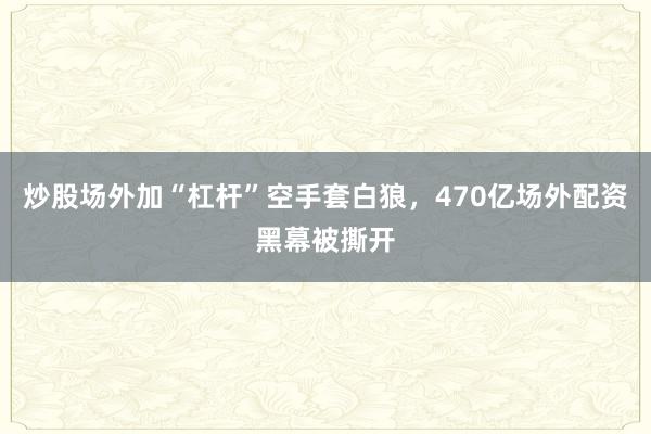 炒股场外加“杠杆”空手套白狼，470亿场外配资黑幕被撕开