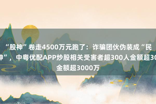 “股神”卷走4500万元跑了：诈骗团伙伪装成“民间股神”，中粤优配APP炒股相关受害者超300人金额超3000万