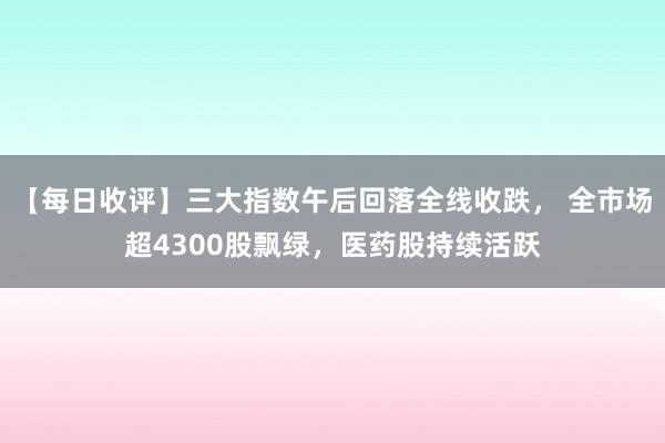 【每日收评】三大指数午后回落全线收跌， 全市场超4300股飘绿，医药股持续活跃
