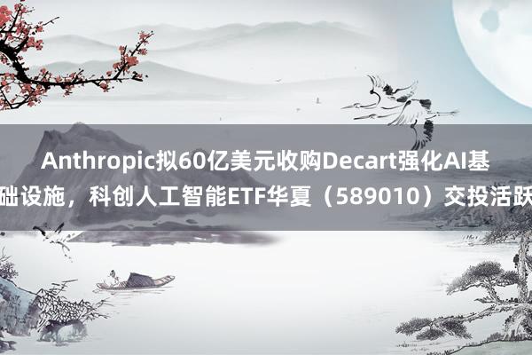 Anthropic拟60亿美元收购Decart强化AI基础设施，科创人工智能ETF华夏（589010）交投活跃