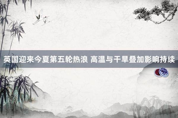 英国迎来今夏第五轮热浪 高温与干旱叠加影响持续