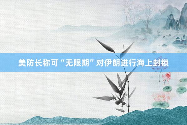 美防长称可“无限期”对伊朗进行海上封锁