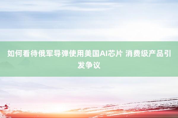 如何看待俄军导弹使用美国AI芯片 消费级产品引发争议