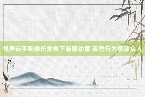 邻居徒手爬楼托举救下悬窗幼童 英勇行为感动众人