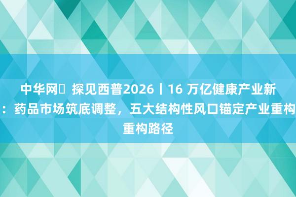 中华网・探见西普2026丨16 万亿健康产业新周期：药品市场筑底调整，五大结构性风口锚定产业重构路径