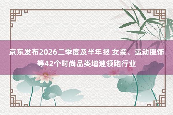 京东发布2026二季度及半年报 女装、运动服饰等42个时尚品类增速领跑行业