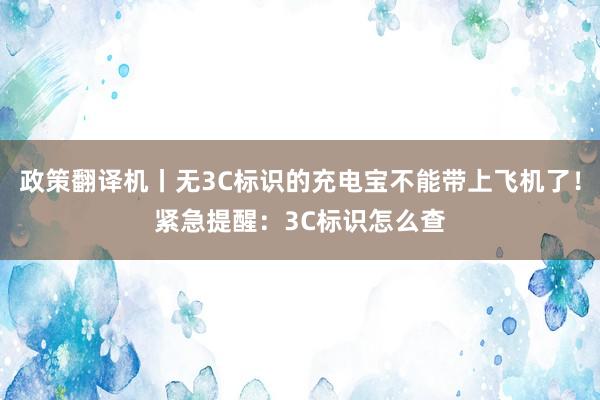 政策翻译机丨无3C标识的充电宝不能带上飞机了！紧急提醒：3C标识怎么查