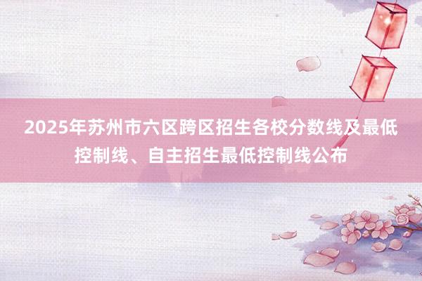 2025年苏州市六区跨区招生各校分数线及最低控制线、自主招生最低控制线公布
