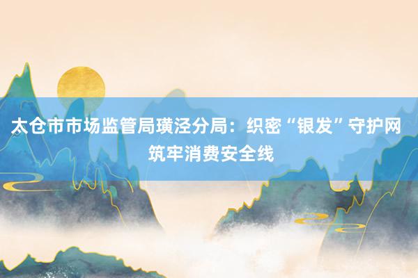太仓市市场监管局璜泾分局：织密“银发”守护网  筑牢消费安全线