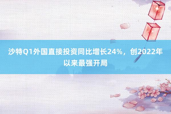 沙特Q1外国直接投资同比增长24%，创2022年以来最强开局