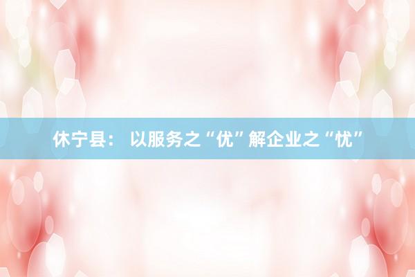 休宁县： 以服务之“优”解企业之“忧”