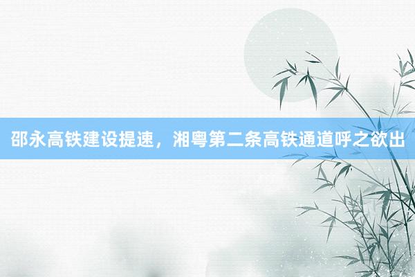 邵永高铁建设提速，湘粤第二条高铁通道呼之欲出
