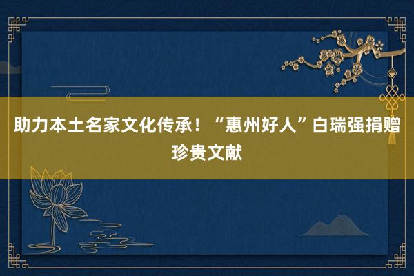 助力本土名家文化传承！“惠州好人”白瑞强捐赠珍贵文献