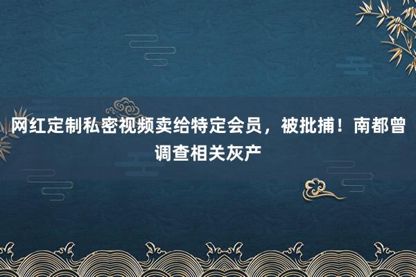 网红定制私密视频卖给特定会员，被批捕！南都曾调查相关灰产