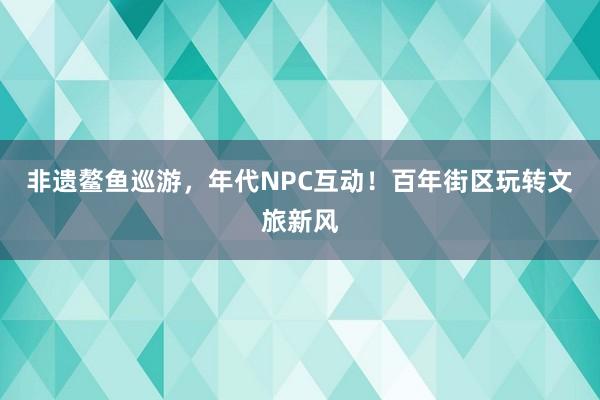 非遗鳌鱼巡游，年代NPC互动！百年街区玩转文旅新风