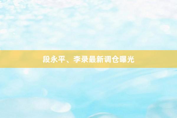 段永平、李录最新调仓曝光