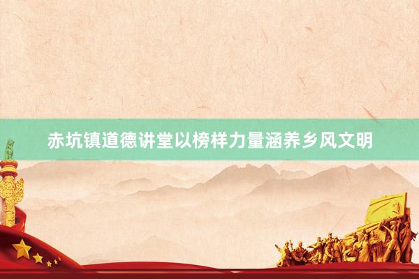赤坑镇道德讲堂以榜样力量涵养乡风文明