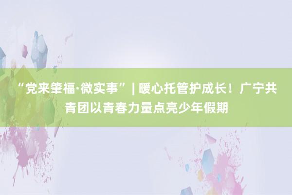 “党来肇福·微实事” | 暖心托管护成长！广宁共青团以青春力量点亮少年假期