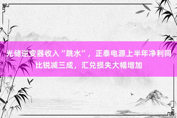 光储逆变器收入“跳水”，正泰电源上半年净利同比锐减三成，汇兑损失大幅增加