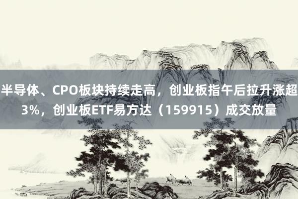 半导体、CPO板块持续走高，创业板指午后拉升涨超3%，创业板ETF易方达（159915）成交放量