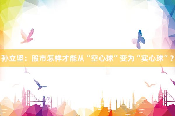 孙立坚：股市怎样才能从“空心球”变为“实心球”？