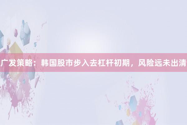 广发策略：韩国股市步入去杠杆初期，风险远未出清