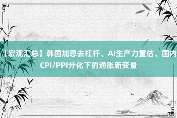 【宏观汇总】韩国加息去杠杆、AI生产力重估、国内CPI/PPI分化下的通胀新变量