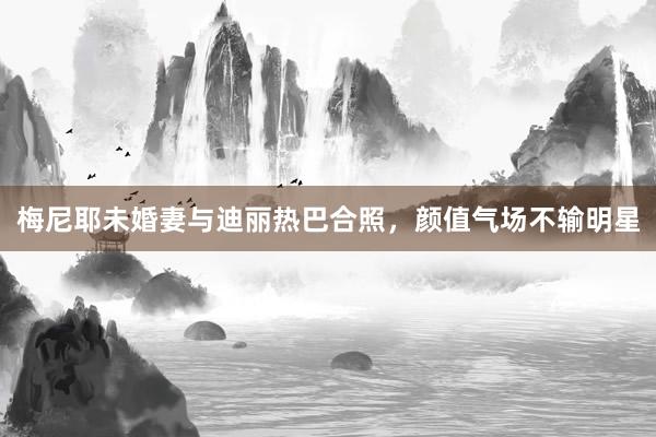 梅尼耶未婚妻与迪丽热巴合照，颜值气场不输明星