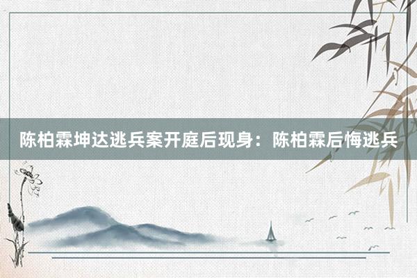 陈柏霖坤达逃兵案开庭后现身：陈柏霖后悔逃兵