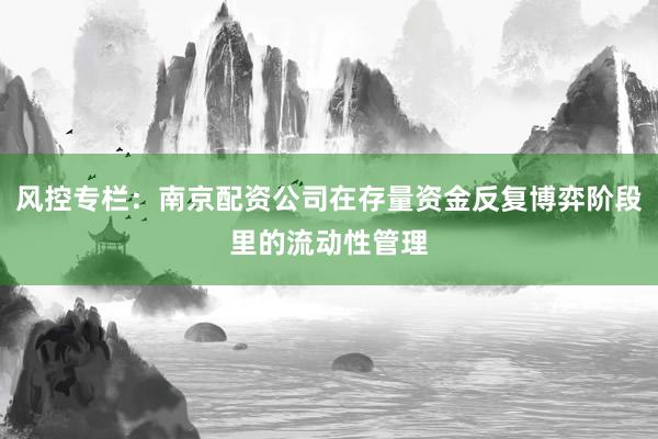 风控专栏：南京配资公司在存量资金反复博弈阶段里的流动性管理