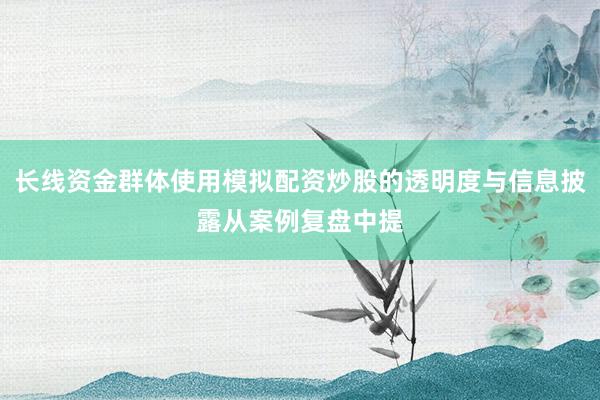 长线资金群体使用模拟配资炒股的透明度与信息披露从案例复盘中提