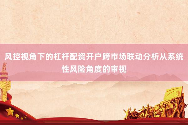 风控视角下的杠杆配资开户跨市场联动分析从系统性风险角度的审视
