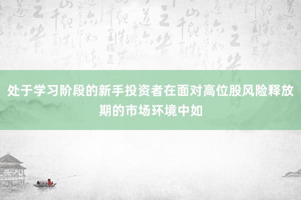 处于学习阶段的新手投资者在面对高位股风险释放期的市场环境中如